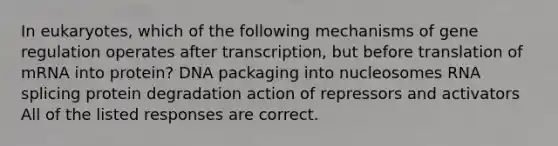 In eukaryotes, which of the following mechanisms of gene regulation operates after transcription, but before translation of mRNA into protein? DNA packaging into nucleosomes RNA splicing protein degradation action of repressors and activators All of the listed responses are correct.