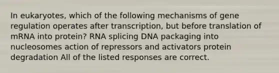 In eukaryotes, which of the following mechanisms of gene regulation operates after transcription, but before translation of mRNA into protein? RNA splicing DNA packaging into nucleosomes action of repressors and activators protein degradation All of the listed responses are correct.