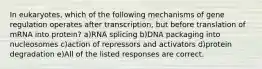 In eukaryotes, which of the following mechanisms of gene regulation operates after transcription, but before translation of mRNA into protein? a)RNA splicing b)DNA packaging into nucleosomes c)action of repressors and activators d)protein degradation e)All of the listed responses are correct.