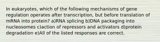 In eukaryotes, which of the following mechanisms of gene regulation operates after transcription, but before translation of mRNA into protein? a)RNA splicing b)DNA packaging into nucleosomes c)action of repressors and activators d)protein degradation e)All of the listed responses are correct.