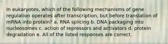 In eukaryotes, which of the following mechanisms of gene regulation operates after transcription, but before translation of mRNA into protein? a. RNA splicing b. DNA packaging into nucleosomes c. action of repressors and activators d. protein degradation e. All of the listed responses are correct.