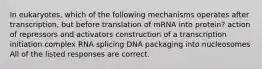 In eukaryotes, which of the following mechanisms operates after transcription, but before translation of mRNA into protein? action of repressors and activators construction of a transcription initiation complex RNA splicing DNA packaging into nucleosomes All of the listed responses are correct.