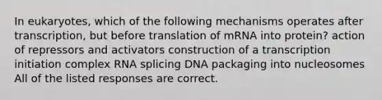 In eukaryotes, which of the following mechanisms operates after transcription, but before translation of mRNA into protein? action of repressors and activators construction of a transcription initiation complex RNA splicing DNA packaging into nucleosomes All of the listed responses are correct.