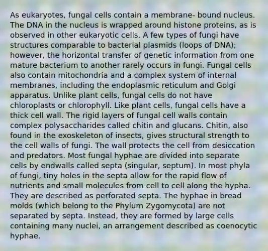 As eukaryotes, fungal cells contain a membrane- bound nucleus. The DNA in the nucleus is wrapped around histone proteins, as is observed in other eukaryotic cells. A few types of fungi have structures comparable to bacterial plasmids (loops of DNA); however, the horizontal transfer of genetic information from one mature bacterium to another rarely occurs in fungi. Fungal cells also contain mitochondria and a complex system of internal membranes, including the endoplasmic reticulum and Golgi apparatus. Unlike plant cells, fungal cells do not have chloroplasts or chlorophyll. Like plant cells, fungal cells have a thick cell wall. The rigid layers of fungal cell walls contain complex polysaccharides called chitin and glucans. Chitin, also found in the exoskeleton of insects, gives structural strength to the cell walls of fungi. The wall protects the cell from desiccation and predators. Most fungal hyphae are divided into separate cells by endwalls called septa (singular, septum). In most phyla of fungi, tiny holes in the septa allow for the rapid flow of nutrients and small molecules from cell to cell along the hypha. They are described as perforated septa. The hyphae in bread molds (which belong to the Phylum Zygomycota) are not separated by septa. Instead, they are formed by large cells containing many nuclei, an arrangement described as coenocytic hyphae.