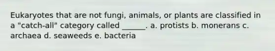 Eukaryotes that are not fungi, animals, or plants are classified in a "catch-all" category called ______. a. protists b. monerans c. archaea d. seaweeds e. bacteria