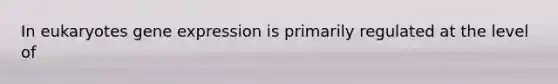 In eukaryotes gene expression is primarily regulated at the level of