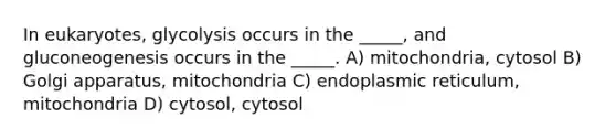 In eukaryotes, glycolysis occurs in the _____, and gluconeogenesis occurs in the _____. A) mitochondria, cytosol B) Golgi apparatus, mitochondria C) endoplasmic reticulum, mitochondria D) cytosol, cytosol