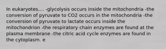 In eukaryotes.... -glycolysis occurs inside the mitochondria -the conversion of pyruvate to CO2 occurs in the mitochondria -the conversion of pyruvate to lactate occurs inside the mitochondrion -the respiratory chain enzymes are found at the plasma membrane -the citric acid cycle enzymes are found in the cytoplasm. e