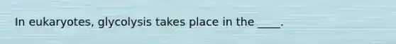 In eukaryotes, glycolysis takes place in the ____.