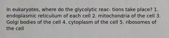 In eukaryotes, where do the glycolytic reac- tions take place? 1. endoplasmic reticulium of each cell 2. mitochondria of the cell 3. Golgi bodies of the cell 4. cytoplasm of the cell 5. ribosomes of the cell