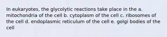 In eukaryotes, the glycolytic reactions take place in the a. mitochondria of the cell b. cytoplasm of the cell c. ribosomes of the cell d. endoplasmic reticulum of the cell e. golgi bodies of the cell