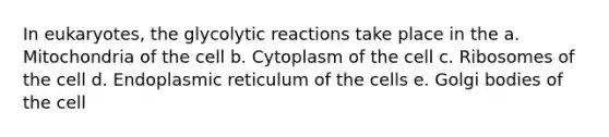 In eukaryotes, the glycolytic reactions take place in the a. Mitochondria of the cell b. Cytoplasm of the cell c. Ribosomes of the cell d. Endoplasmic reticulum of the cells e. Golgi bodies of the cell