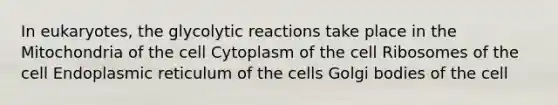 In eukaryotes, the glycolytic reactions take place in the Mitochondria of the cell Cytoplasm of the cell Ribosomes of the cell Endoplasmic reticulum of the cells Golgi bodies of the cell