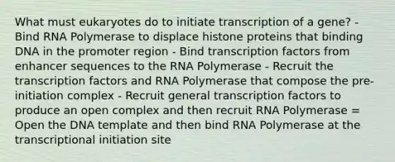 What must eukaryotes do to initiate transcription of a gene? - Bind RNA Polymerase to displace histone proteins that binding DNA in the promoter region - Bind transcription factors from enhancer sequences to the RNA Polymerase - Recruit the transcription factors and RNA Polymerase that compose the pre-initiation complex - Recruit general transcription factors to produce an open complex and then recruit RNA Polymerase = Open the DNA template and then bind RNA Polymerase at the transcriptional initiation site