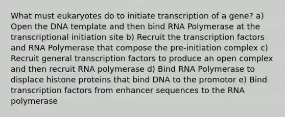 What must eukaryotes do to initiate transcription of a gene? a) Open the DNA template and then bind RNA Polymerase at the transcriptional initiation site b) Recruit the transcription factors and RNA Polymerase that compose the pre-initiation complex c) Recruit general transcription factors to produce an open complex and then recruit RNA polymerase d) Bind RNA Polymerase to displace histone proteins that bind DNA to the promotor e) Bind transcription factors from enhancer sequences to the RNA polymerase