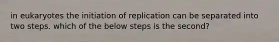 in eukaryotes the initiation of replication can be separated into two steps. which of the below steps is the second?