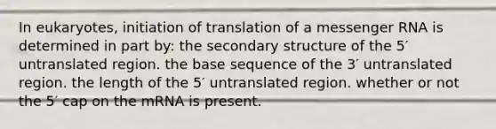 In eukaryotes, initiation of translation of a messenger RNA is determined in part by: the secondary structure of the 5′ untranslated region. the base sequence of the 3′ untranslated region. the length of the 5′ untranslated region. whether or not the 5′ cap on the mRNA is present.