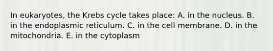 In eukaryotes, the <a href='https://www.questionai.com/knowledge/kqfW58SNl2-krebs-cycle' class='anchor-knowledge'>krebs cycle</a> takes place: A. in the nucleus. B. in the endoplasmic reticulum. C. in the cell membrane. D. in the mitochondria. E. in the cytoplasm