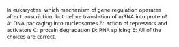 In eukaryotes, which mechanism of gene regulation operates after transcription, but before translation of mRNA into protein? A: DNA packaging into nucleosomes B: action of repressors and activators C: protein degradation D: RNA splicing E: All of the choices are correct.