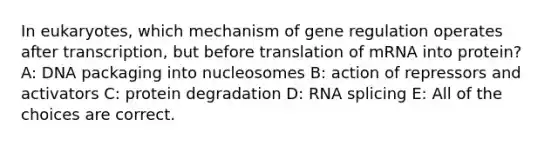 In eukaryotes, which mechanism of gene regulation operates after transcription, but before translation of mRNA into protein? A: DNA packaging into nucleosomes B: action of repressors and activators C: protein degradation D: RNA splicing E: All of the choices are correct.