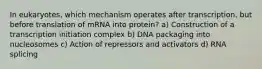 In eukaryotes, which mechanism operates after transcription, but before translation of mRNA into protein? a) Construction of a transcription initiation complex b) DNA packaging into nucleosomes c) Action of repressors and activators d) RNA splicing