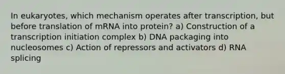 In eukaryotes, which mechanism operates after transcription, but before translation of mRNA into protein? a) Construction of a transcription initiation complex b) DNA packaging into nucleosomes c) Action of repressors and activators d) RNA splicing