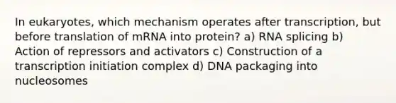 In eukaryotes, which mechanism operates after transcription, but before translation of mRNA into protein? a) RNA splicing b) Action of repressors and activators c) Construction of a transcription initiation complex d) DNA packaging into nucleosomes