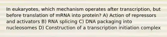 In eukaryotes, which mechanism operates after transcription, but before translation of mRNA into protein? A) Action of repressors and activators B) RNA splicing C) DNA packaging into nucleosomes D) Construction of a transcription initiation complex