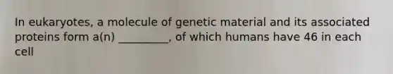 In eukaryotes, a molecule of genetic material and its associated proteins form a(n) _________, of which humans have 46 in each cell