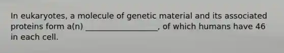 In eukaryotes, a molecule of genetic material and its associated proteins form a(n) __________________, of which humans have 46 in each cell.