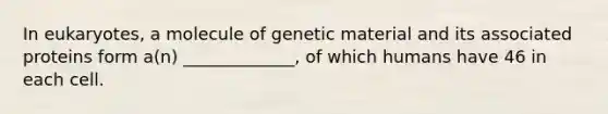 In eukaryotes, a molecule of genetic material and its associated proteins form a(n) _____________, of which humans have 46 in each cell.