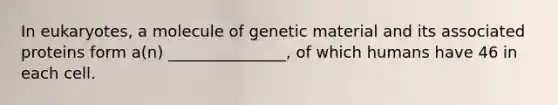 In eukaryotes, a molecule of genetic material and its associated proteins form a(n) _______________, of which humans have 46 in each cell.