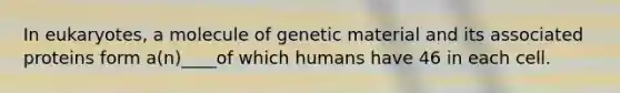 In eukaryotes, a molecule of genetic material and its associated proteins form a(n)____of which humans have 46 in each cell.