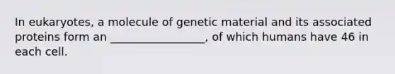 In eukaryotes, a molecule of genetic material and its associated proteins form an _________________, of which humans have 46 in each cell.