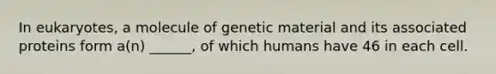 In eukaryotes, a molecule of genetic material and its associated proteins form a(n) ______, of which humans have 46 in each cell.