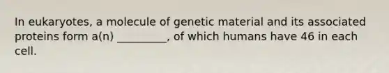 In eukaryotes, a molecule of genetic material and its associated proteins form a(n) _________, of which humans have 46 in each cell.