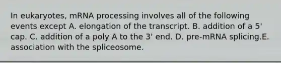 In eukaryotes, m<a href='https://www.questionai.com/knowledge/kapY3KpASG-rna-processing' class='anchor-knowledge'>rna processing</a> involves all of the following events except A. elongation of the transcript. B. addition of a 5' cap. C. addition of a poly A to the 3' end. D. pre-mRNA splicing.E. association with the spliceosome.