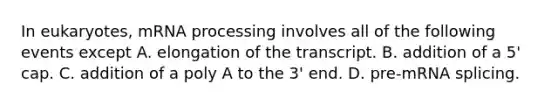 In eukaryotes, mRNA processing involves all of the following events except A. elongation of the transcript. B. addition of a 5' cap. C. addition of a poly A to the 3' end. D. pre-mRNA splicing.