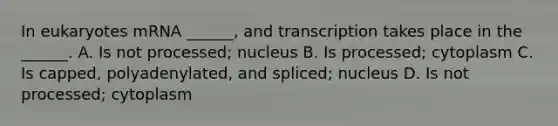 In eukaryotes mRNA ______, and transcription takes place in the ______. A. Is not processed; nucleus B. Is processed; cytoplasm C. Is capped, polyadenylated, and spliced; nucleus D. Is not processed; cytoplasm