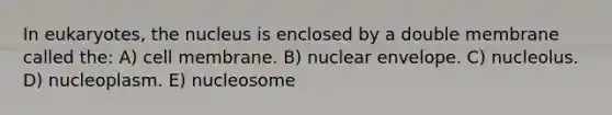 In eukaryotes, the nucleus is enclosed by a double membrane called the: A) cell membrane. B) nuclear envelope. C) nucleolus. D) nucleoplasm. E) nucleosome