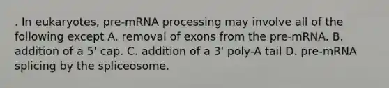 . In eukaryotes, pre-m<a href='https://www.questionai.com/knowledge/kapY3KpASG-rna-processing' class='anchor-knowledge'>rna processing</a> may involve all of the following except A. removal of exons from the pre-mRNA. B. addition of a 5' cap. C. addition of a 3' poly-A tail D. pre-mRNA splicing by the spliceosome.