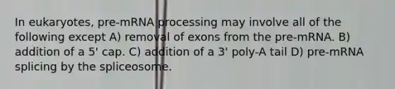 In eukaryotes, pre-mRNA processing may involve all of the following except A) removal of exons from the pre-mRNA. B) addition of a 5' cap. C) addition of a 3' poly-A tail D) pre-mRNA splicing by the spliceosome.