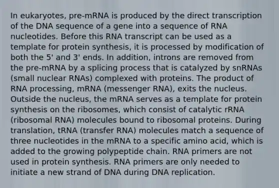 In eukaryotes, pre-mRNA is produced by the direct transcription of the DNA sequence of a gene into a sequence of RNA nucleotides. Before this RNA transcript can be used as a template for protein synthesis, it is processed by modification of both the 5' and 3' ends. In addition, introns are removed from the pre-mRNA by a splicing process that is catalyzed by snRNAs (small nuclear RNAs) complexed with proteins. The product of RNA processing, mRNA (messenger RNA), exits the nucleus. Outside the nucleus, the mRNA serves as a template for protein synthesis on the ribosomes, which consist of catalytic rRNA (ribosomal RNA) molecules bound to ribosomal proteins. During translation, tRNA (transfer RNA) molecules match a sequence of three nucleotides in the mRNA to a specific amino acid, which is added to the growing polypeptide chain. RNA primers are not used in protein synthesis. RNA primers are only needed to initiate a new strand of DNA during DNA replication.