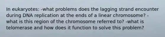 In eukaryotes: -what problems does the lagging strand encounter during DNA replication at the ends of a linear chromosome? -what is this region of the chromosome referred to? -what is telomerase and how does it function to solve this problem?