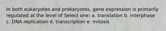 In both eukaryotes and prokaryotes, gene expression is primarily regulated at the level of Select one: a. translation b. interphase c. DNA replication d. transcription e. mitosis