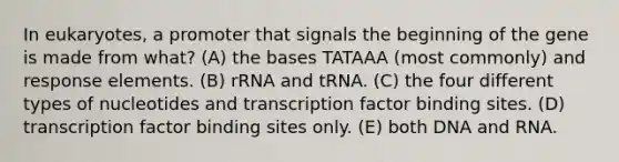 In eukaryotes, a promoter that signals the beginning of the gene is made from what? (A) the bases TATAAA (most commonly) and response elements. (B) rRNA and tRNA. (C) the four different types of nucleotides and transcription factor binding sites. (D) transcription factor binding sites only. (E) both DNA and RNA.