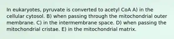 In eukaryotes, pyruvate is converted to acetyl CoA A) in the cellular cytosol. B) when passing through the mitochondrial outer membrane. C) in the intermembrane space. D) when passing the mitochondrial cristae. E) in the mitochondrial matrix.