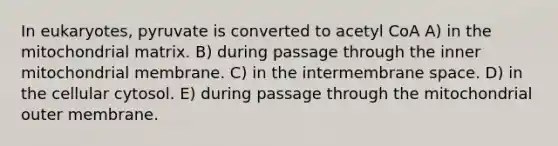 In eukaryotes, pyruvate is converted to acetyl CoA A) in the mitochondrial matrix. B) during passage through the inner mitochondrial membrane. C) in the intermembrane space. D) in the cellular cytosol. E) during passage through the mitochondrial outer membrane.