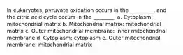 In eukaryotes, pyruvate oxidation occurs in the _________, and the citric acid cycle occurs in the ________. a. Cytoplasm; mitochondrial matrix b. Mitochondrial matrix; mitochondrial matrix c. Outer mitochondrial membrane; inner mitochondrial membrane d. Cytoplasm; cytoplasm e. Outer mitochondrial membrane; mitochondrial matrix