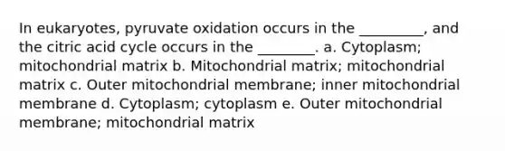 In eukaryotes, pyruvate oxidation occurs in the _________, and the citric acid cycle occurs in the ________. a. Cytoplasm; mitochondrial matrix b. Mitochondrial matrix; mitochondrial matrix c. Outer mitochondrial membrane; inner mitochondrial membrane d. Cytoplasm; cytoplasm e. Outer mitochondrial membrane; mitochondrial matrix